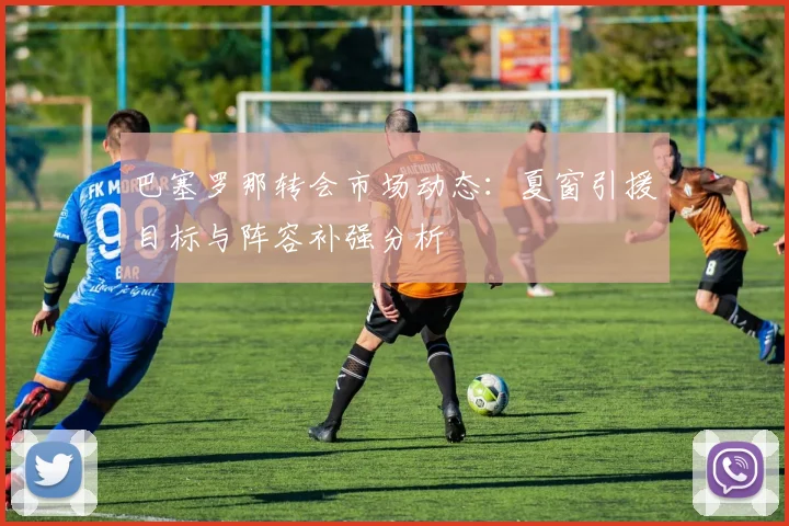 巴塞罗那转会市场动态：夏窗引援目标与阵容补强分析