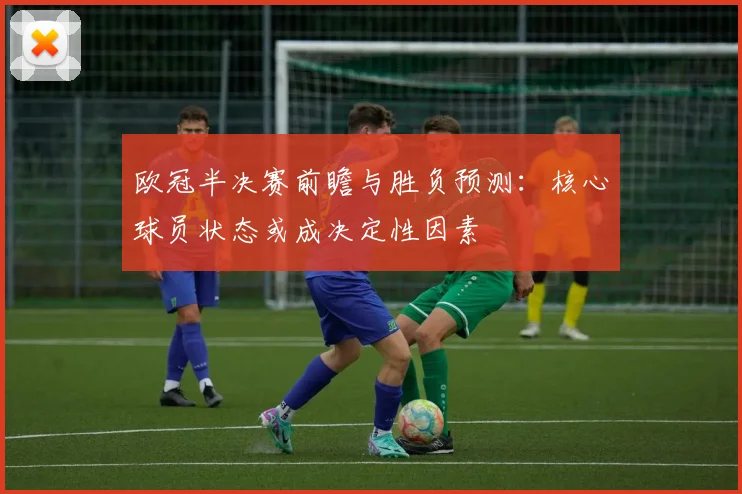 欧冠半决赛前瞻与胜负预测：核心球员状态或成决定性因素