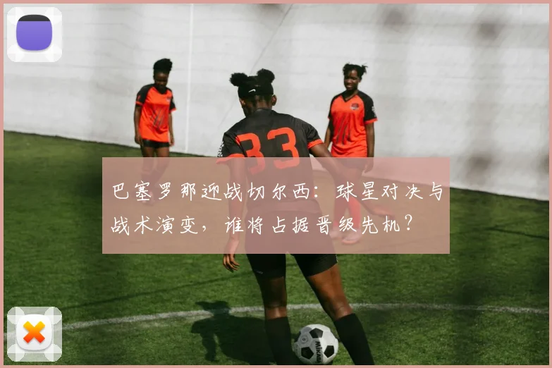 巴塞罗那迎战切尔西：球星对决与战术演变，谁将占据晋级先机？