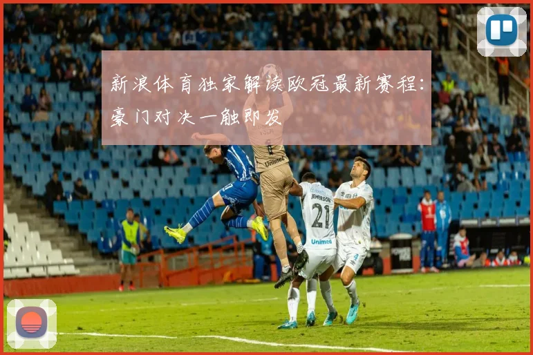 新浪体育独家解读欧冠最新赛程：豪门对决一触即发