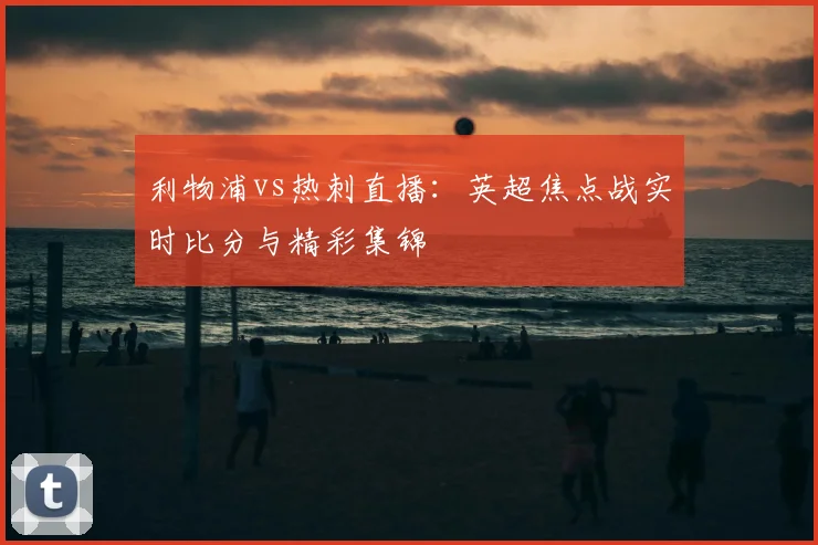 利物浦vs热刺直播：英超焦点战实时比分与精彩集锦