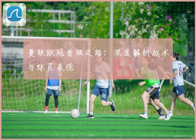 曼联欧冠晋级之路：深度解析战术与球员表现