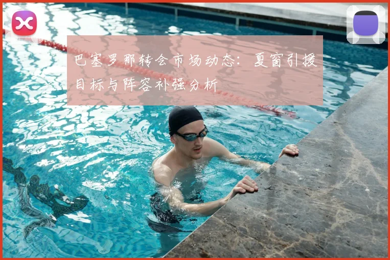 巴塞罗那转会市场动态：夏窗引援目标与阵容补强分析