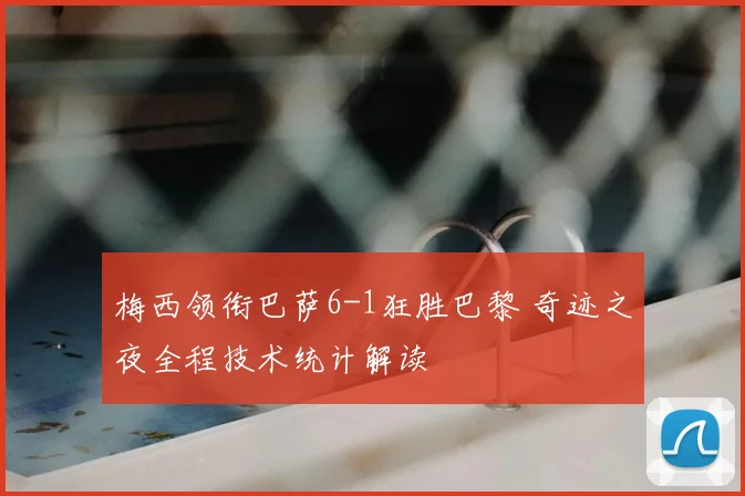 梅西领衔巴萨6-1狂胜巴黎 奇迹之夜全程技术统计解读