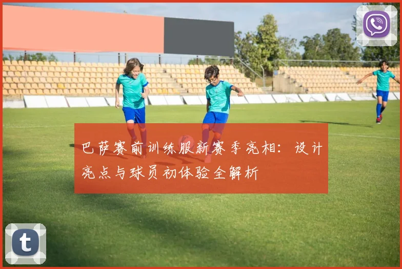 巴萨赛前训练服新赛季亮相：设计亮点与球员初体验全解析