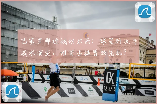 巴塞罗那迎战切尔西：球星对决与战术演变，谁将占据晋级先机？