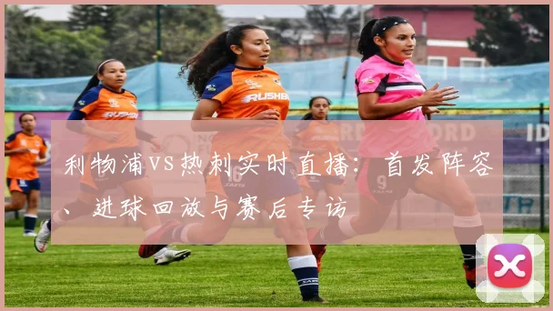 利物浦vs热刺实时直播：首发阵容、进球回放与赛后专访